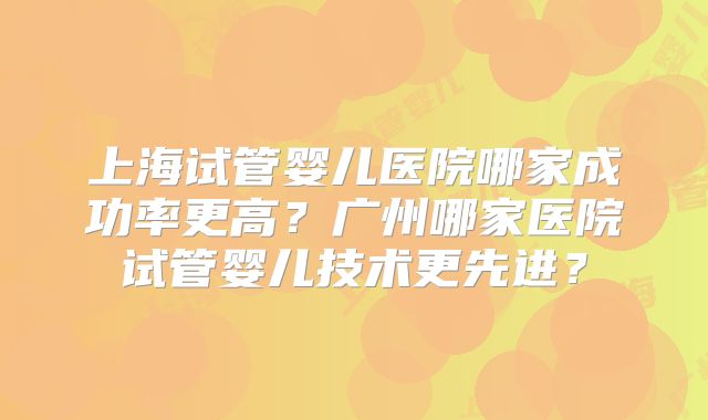 上海试管婴儿医院哪家成功率更高？广州哪家医院试管婴儿技术更先进？