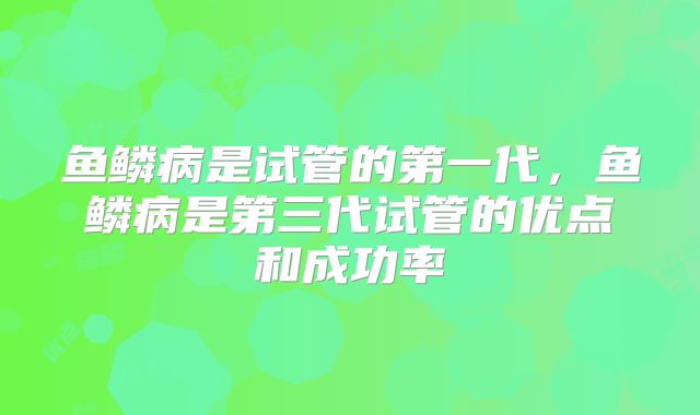 鱼鳞病是试管的第一代，鱼鳞病是第三代试管的优点和成功率