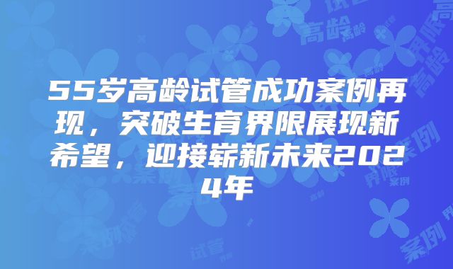 55岁高龄试管成功案例再现，突破生育界限展现新希望，迎接崭新未来2024年