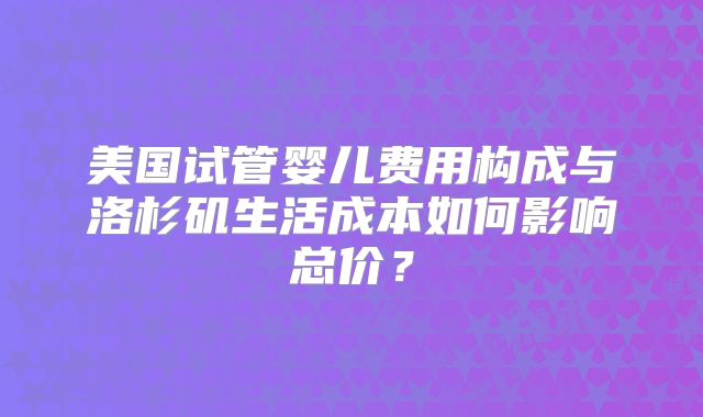 美国试管婴儿费用构成与洛杉矶生活成本如何影响总价？
