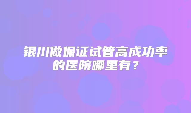 银川做保证试管高成功率的医院哪里有?