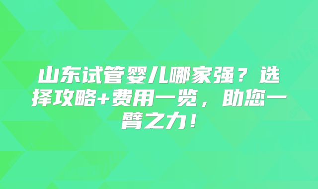 山东试管婴儿哪家强？选择攻略+费用一览，助您一臂之力！