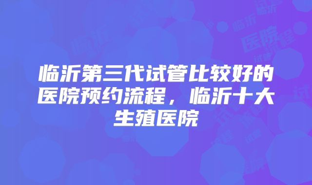 临沂第三代试管比较好的医院预约流程，临沂十大生殖医院