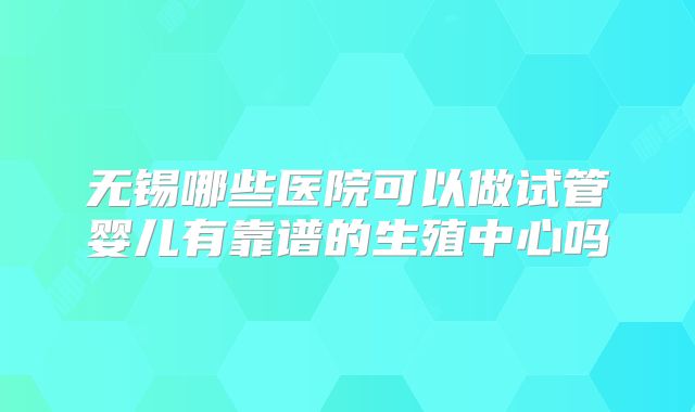 无锡哪些医院可以做试管婴儿有靠谱的生殖中心吗