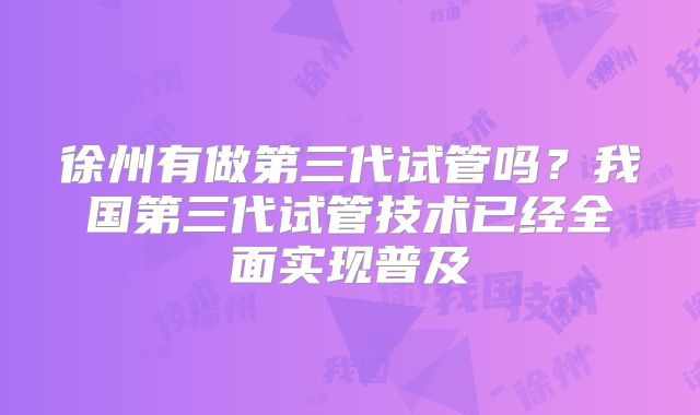 徐州有做第三代试管吗?我国第三代试管技术已经全面实现普及