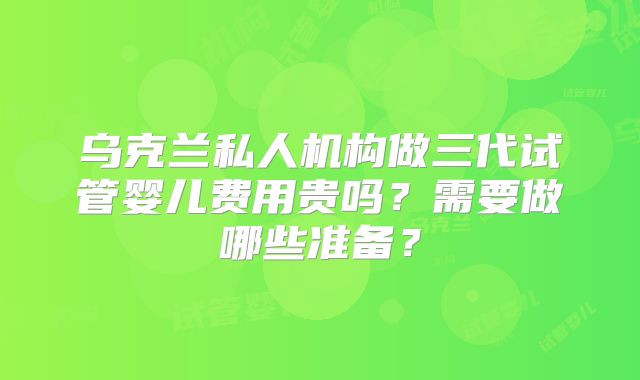 乌克兰私人机构做三代试管婴儿费用贵吗？需要做哪些准备？