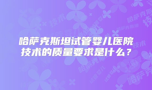哈萨克斯坦试管婴儿医院技术的质量要求是什么？