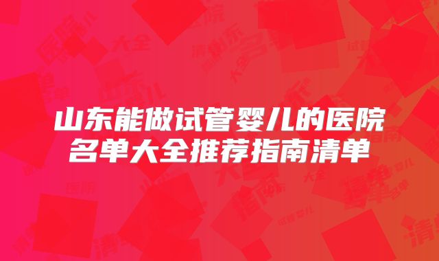 山东能做试管婴儿的医院名单大全推荐指南清单