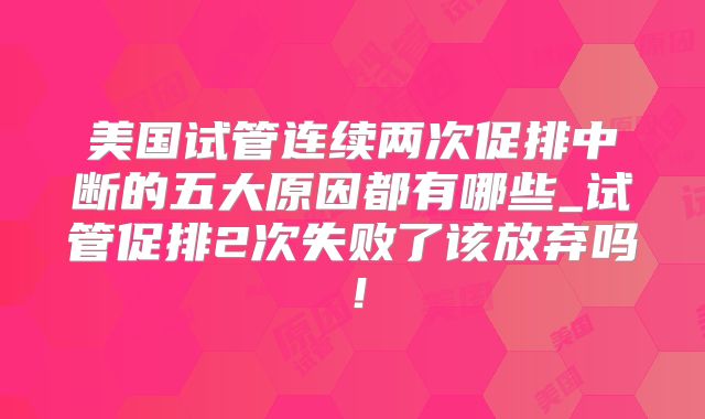 美国试管连续两次促排中断的五大原因都有哪些_试管促排2次失败了该放弃吗！