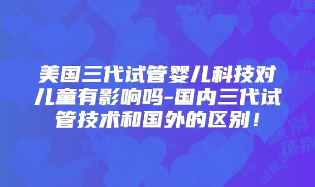 美国三代试管婴儿科技对儿童有影响吗-国内三代试管技术和国外的区别！