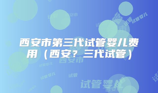 西安市第三代试管婴儿费用(西安?三代试管)