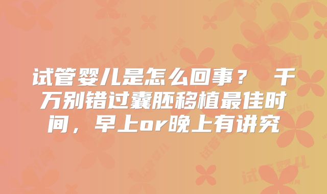 试管婴儿是怎么回事？ 千万别错过囊胚移植最佳时间，早上or晚上有讲究