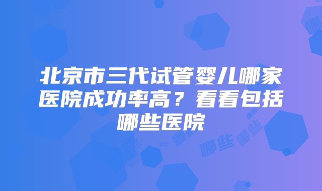 北京市三代试管婴儿哪家医院成功率高？看看包括哪些医院