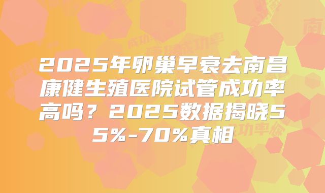 2025年卵巢早衰去南昌康健生殖医院试管成功率高吗？2025数据揭晓55%-70%真相