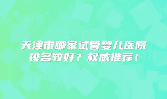 天津市哪家试管婴儿医院排名较好?权威推荐!