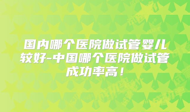 国内哪个医院做试管婴儿较好-中国哪个医院做试管成功率高！