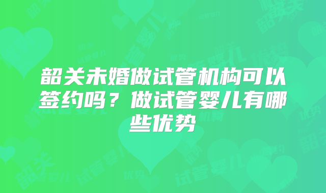 韶关未婚做试管机构可以签约吗？做试管婴儿有哪些优势