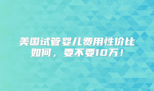 美国试管婴儿费用性价比如何,要不要10万!