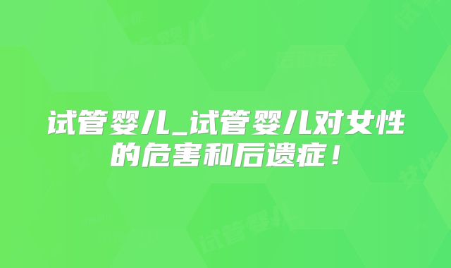 试管婴儿_试管婴儿对女性的危害和后遗症！