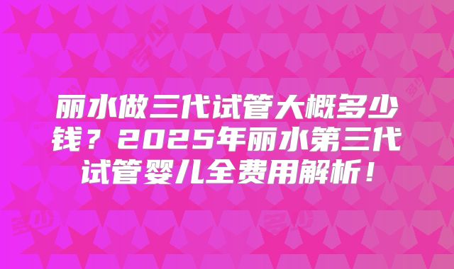 丽水做三代试管大概多少钱?2025年丽水第三代试管婴儿全费用解析!