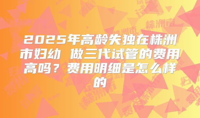 2025年高龄失独在株洲市妇幼 做三代试管的费用高吗？费用明细是怎么样的