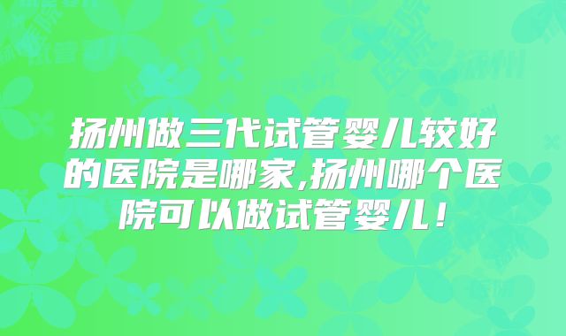 扬州做三代试管婴儿较好的医院是哪家,扬州哪个医院可以做试管婴儿!