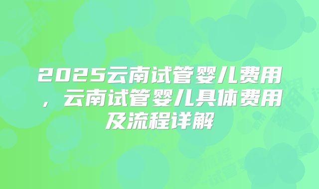 2025云南试管婴儿费用，云南试管婴儿具体费用及流程详解