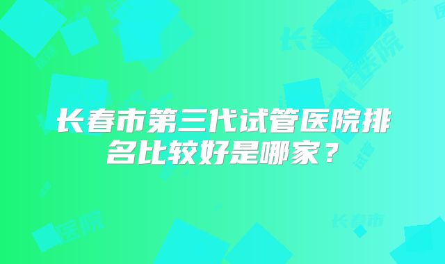长春市第三代试管医院排名比较好是哪家？
