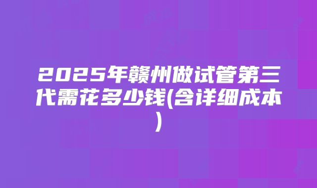 2025年赣州做试管第三代需花多少钱(含详细成本)