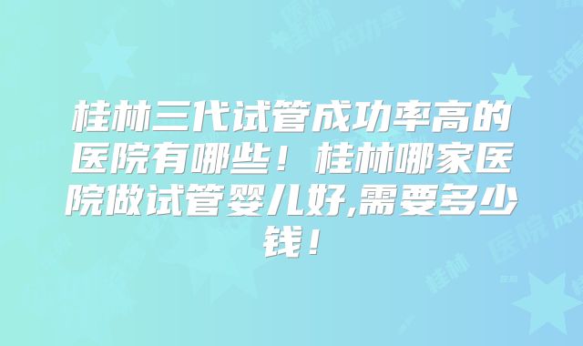 桂林三代试管成功率高的医院有哪些!桂林哪家医院做试管婴儿好,需要多少钱!