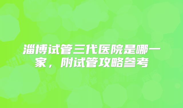 淄博试管三代医院是哪一家，附试管攻略参考