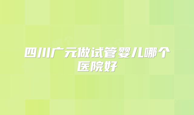 四川广元做试管婴儿哪个医院好