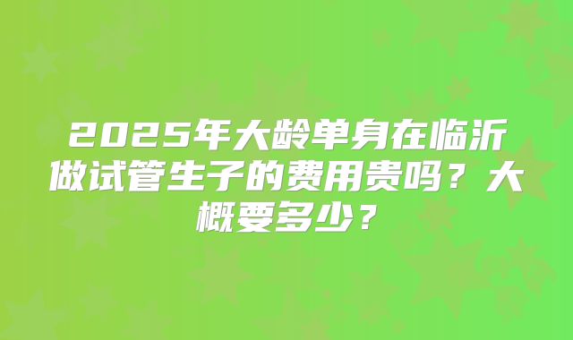 2025年大龄单身在临沂做试管生子的费用贵吗？大概要多少？