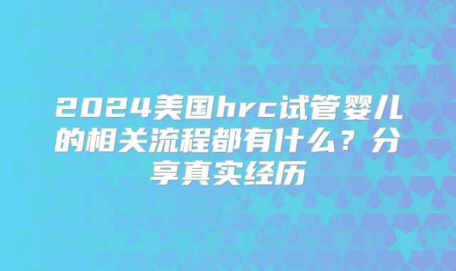 2024美国hrc试管婴儿的相关流程都有什么?分享真实经历