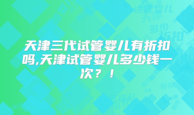 天津三代试管婴儿有折扣吗,天津试管婴儿多少钱一次？！