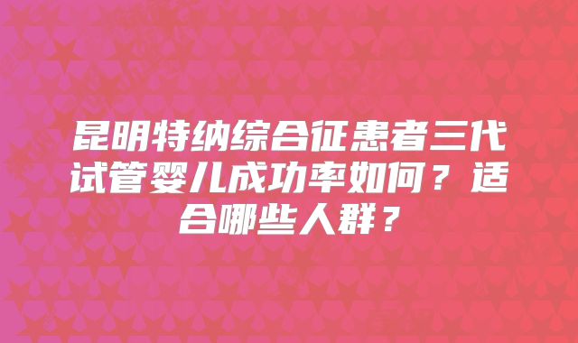 昆明特纳综合征患者三代试管婴儿成功率如何？适合哪些人群？