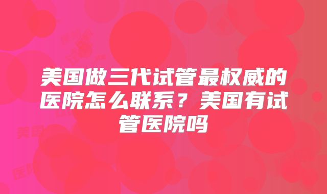 美国做三代试管最权威的医院怎么联系?美国有试管医院吗