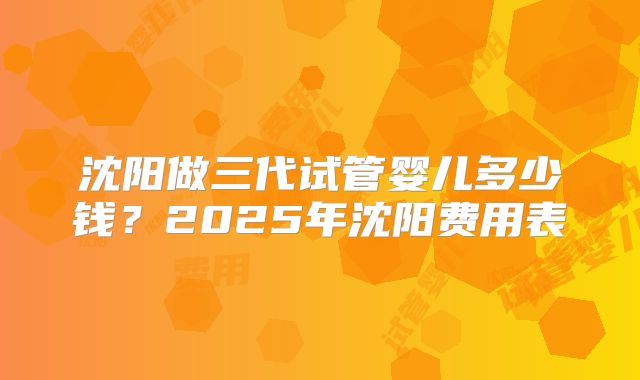 沈阳做三代试管婴儿多少钱？2025年沈阳费用表