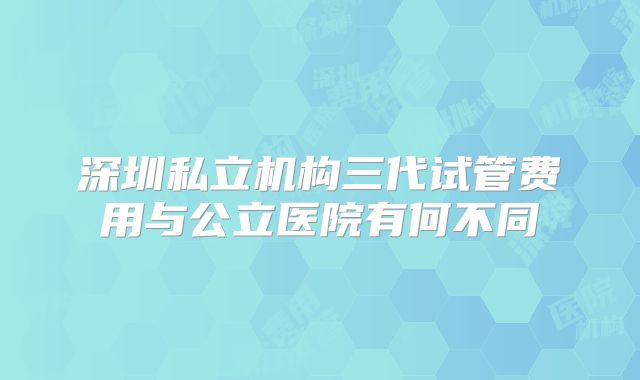 深圳私立机构三代试管费用与公立医院有何不同