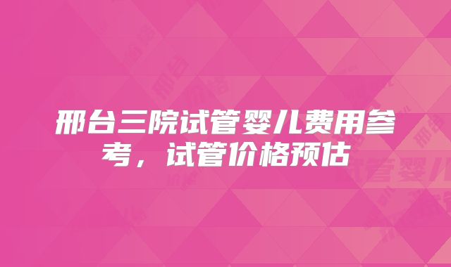 邢台三院试管婴儿费用参考，试管价格预估