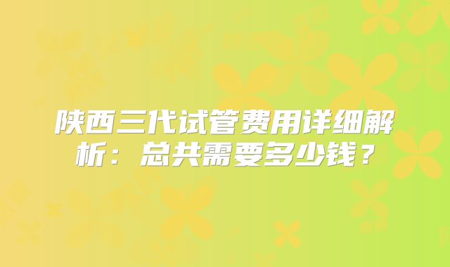 陕西三代试管费用详细解析:总共需要多少钱?