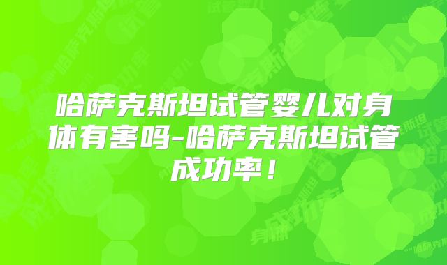 哈萨克斯坦试管婴儿对身体有害吗-哈萨克斯坦试管成功率！