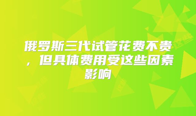 俄罗斯三代试管花费不贵,但具体费用受这些因素影响