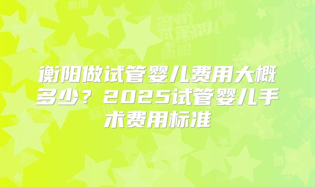 衡阳做试管婴儿费用大概多少？2025试管婴儿手术费用标准