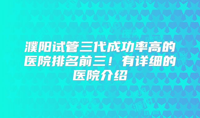 濮阳试管三代成功率高的医院排名前三！有详细的医院介绍