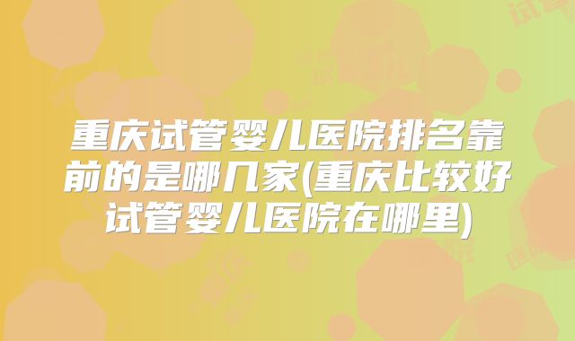 重庆试管婴儿医院排名靠前的是哪几家(重庆比较好试管婴儿医院在哪里)