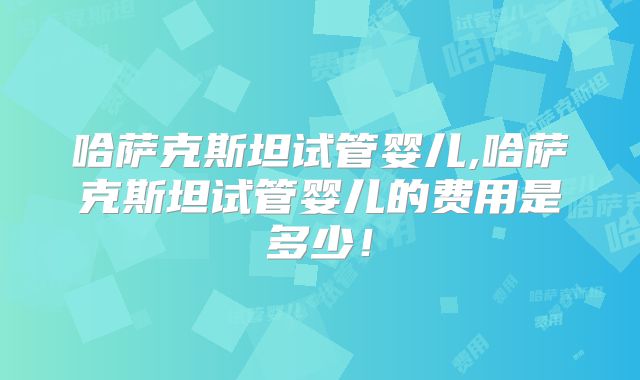 哈萨克斯坦试管婴儿,哈萨克斯坦试管婴儿的费用是多少！