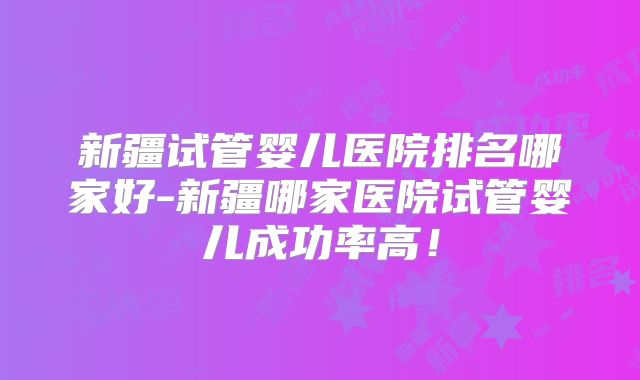 新疆试管婴儿医院排名哪家好-新疆哪家医院试管婴儿成功率高！