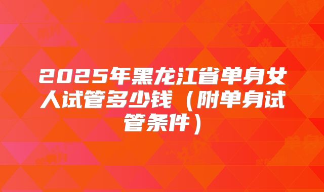 2025年黑龙江省单身女人试管多少钱（附单身试管条件）