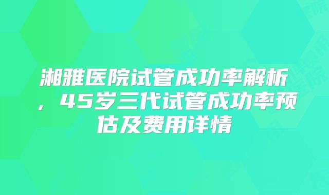 湘雅医院试管成功率解析，45岁三代试管成功率预估及费用详情